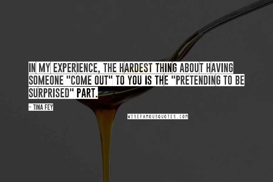 Tina Fey Quotes: In my experience, the hardest thing about having someone "come out" to you is the "pretending to be surprised" part.