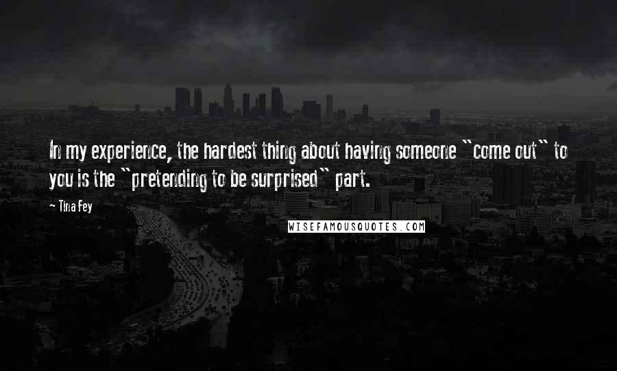 Tina Fey Quotes: In my experience, the hardest thing about having someone "come out" to you is the "pretending to be surprised" part.