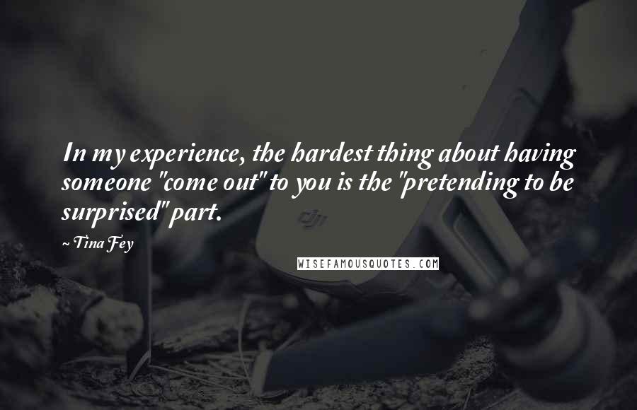 Tina Fey Quotes: In my experience, the hardest thing about having someone "come out" to you is the "pretending to be surprised" part.