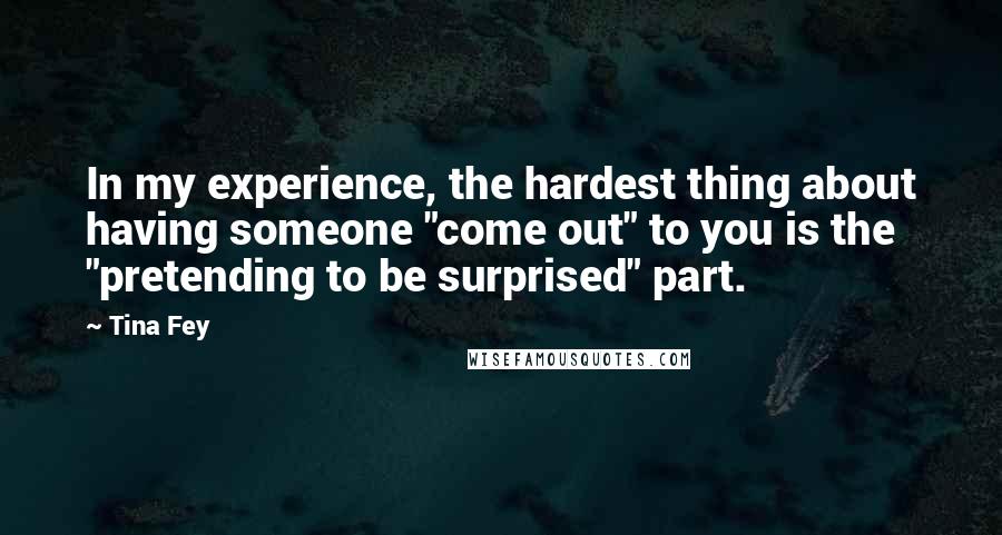 Tina Fey Quotes: In my experience, the hardest thing about having someone "come out" to you is the "pretending to be surprised" part.