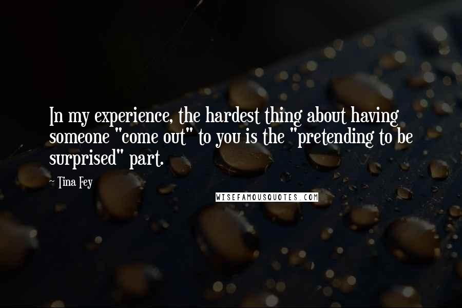 Tina Fey Quotes: In my experience, the hardest thing about having someone "come out" to you is the "pretending to be surprised" part.