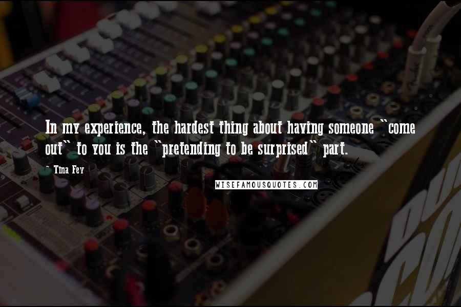 Tina Fey Quotes: In my experience, the hardest thing about having someone "come out" to you is the "pretending to be surprised" part.