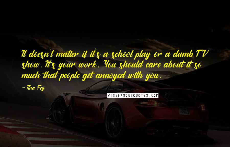 Tina Fey Quotes: It doesn't matter if it's a school play or a dumb TV show. It's your work. You should care about it so much that people get annoyed with you.