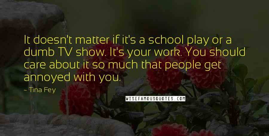 Tina Fey Quotes: It doesn't matter if it's a school play or a dumb TV show. It's your work. You should care about it so much that people get annoyed with you.