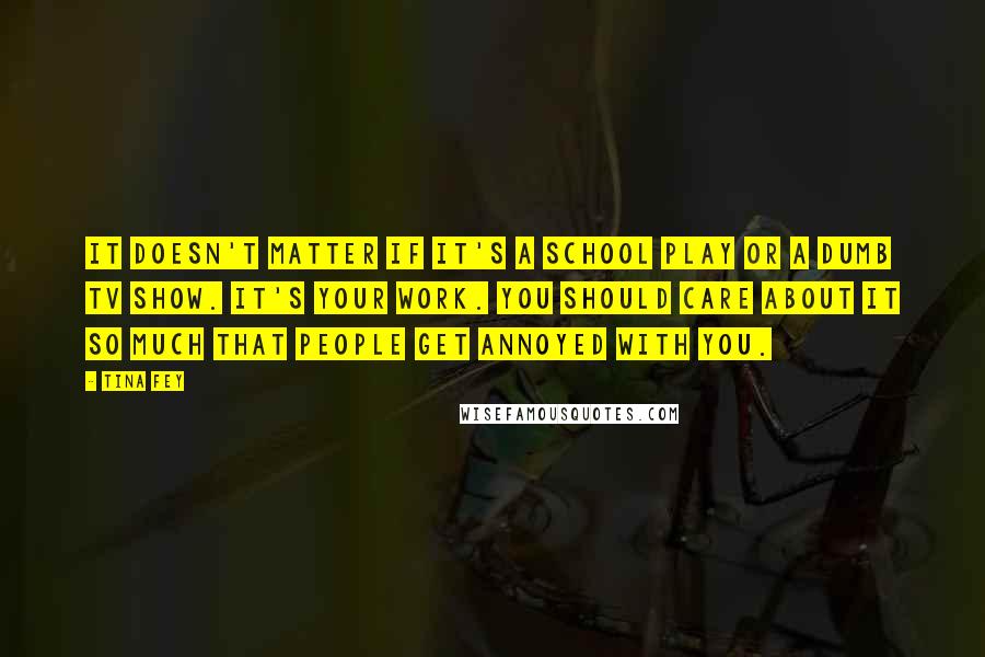 Tina Fey Quotes: It doesn't matter if it's a school play or a dumb TV show. It's your work. You should care about it so much that people get annoyed with you.