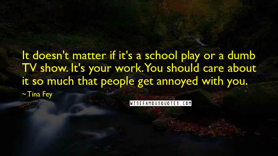 Tina Fey Quotes: It doesn't matter if it's a school play or a dumb TV show. It's your work. You should care about it so much that people get annoyed with you.