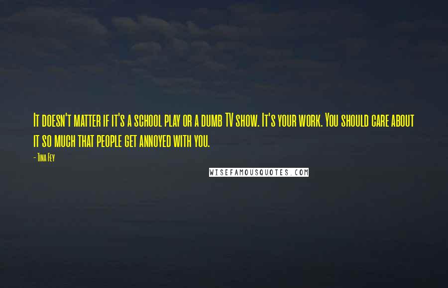 Tina Fey Quotes: It doesn't matter if it's a school play or a dumb TV show. It's your work. You should care about it so much that people get annoyed with you.