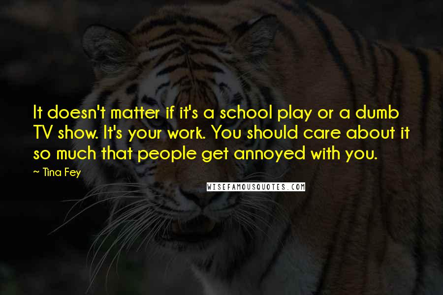 Tina Fey Quotes: It doesn't matter if it's a school play or a dumb TV show. It's your work. You should care about it so much that people get annoyed with you.