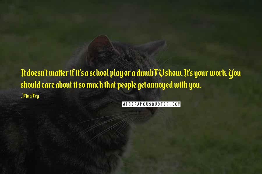 Tina Fey Quotes: It doesn't matter if it's a school play or a dumb TV show. It's your work. You should care about it so much that people get annoyed with you.