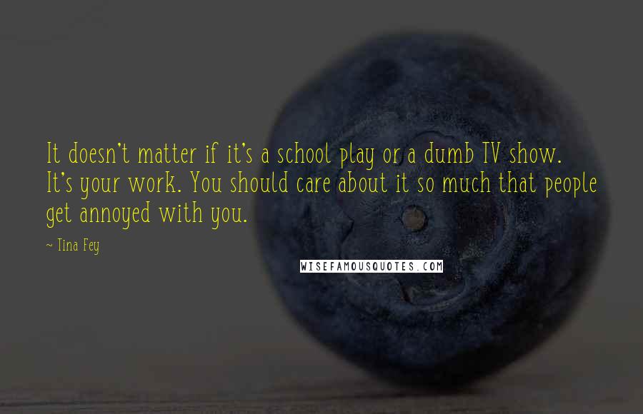 Tina Fey Quotes: It doesn't matter if it's a school play or a dumb TV show. It's your work. You should care about it so much that people get annoyed with you.