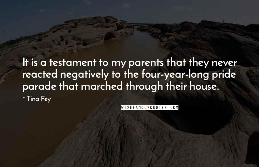 Tina Fey Quotes: It is a testament to my parents that they never reacted negatively to the four-year-long pride parade that marched through their house.