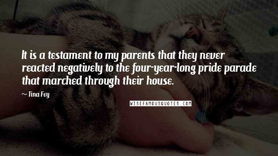 Tina Fey Quotes: It is a testament to my parents that they never reacted negatively to the four-year-long pride parade that marched through their house.