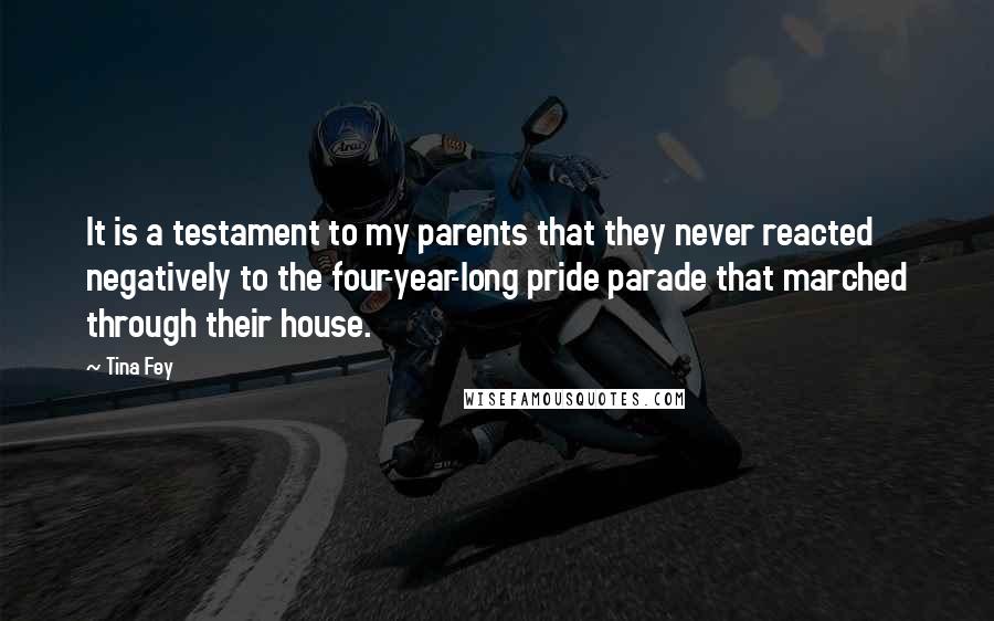 Tina Fey Quotes: It is a testament to my parents that they never reacted negatively to the four-year-long pride parade that marched through their house.