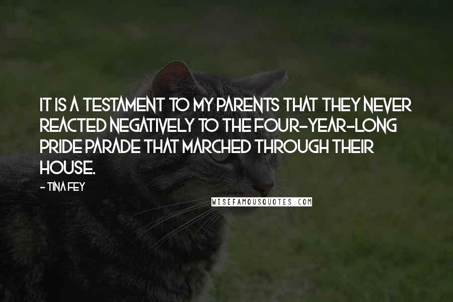 Tina Fey Quotes: It is a testament to my parents that they never reacted negatively to the four-year-long pride parade that marched through their house.