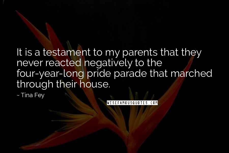 Tina Fey Quotes: It is a testament to my parents that they never reacted negatively to the four-year-long pride parade that marched through their house.