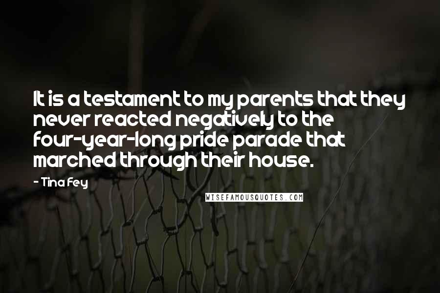 Tina Fey Quotes: It is a testament to my parents that they never reacted negatively to the four-year-long pride parade that marched through their house.