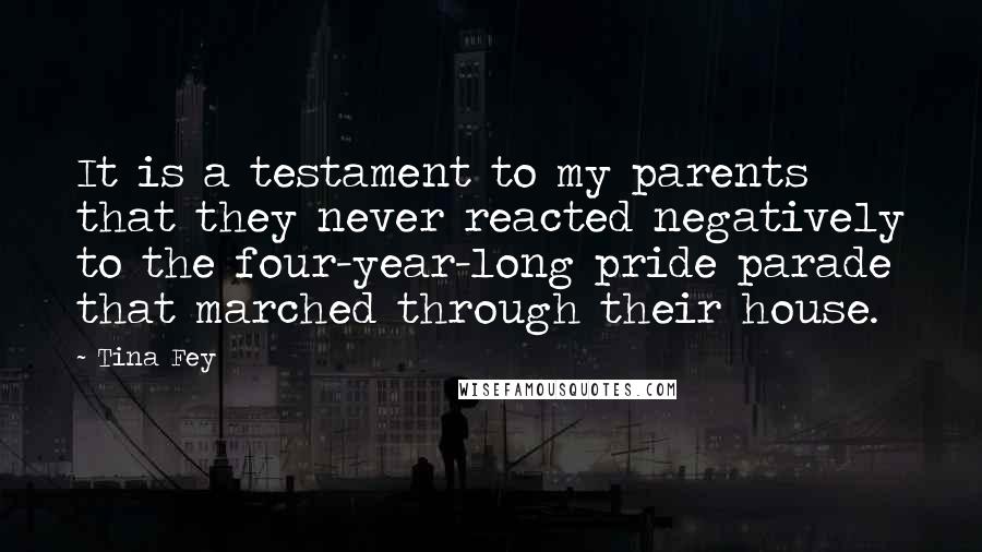 Tina Fey Quotes: It is a testament to my parents that they never reacted negatively to the four-year-long pride parade that marched through their house.