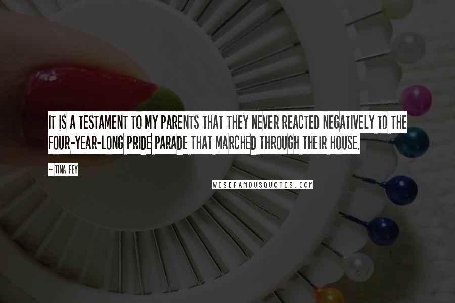 Tina Fey Quotes: It is a testament to my parents that they never reacted negatively to the four-year-long pride parade that marched through their house.