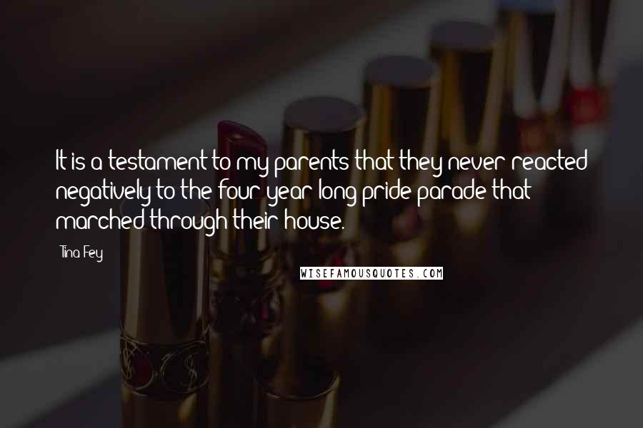 Tina Fey Quotes: It is a testament to my parents that they never reacted negatively to the four-year-long pride parade that marched through their house.