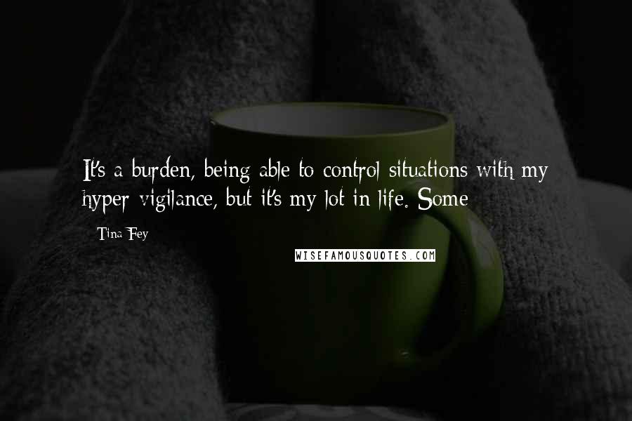 Tina Fey Quotes: It's a burden, being able to control situations with my hyper-vigilance, but it's my lot in life. Some