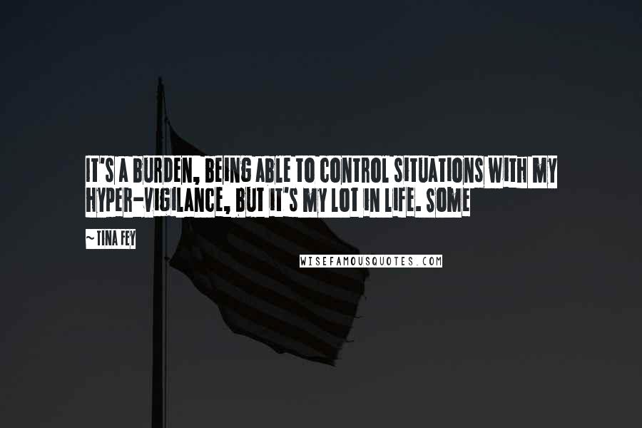 Tina Fey Quotes: It's a burden, being able to control situations with my hyper-vigilance, but it's my lot in life. Some