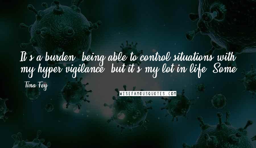 Tina Fey Quotes: It's a burden, being able to control situations with my hyper-vigilance, but it's my lot in life. Some