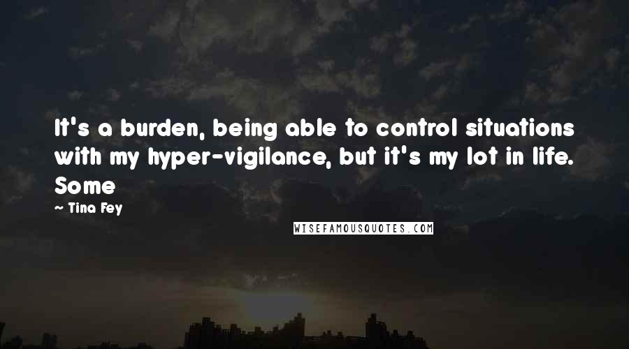 Tina Fey Quotes: It's a burden, being able to control situations with my hyper-vigilance, but it's my lot in life. Some