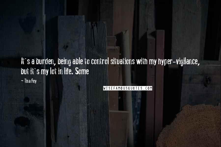 Tina Fey Quotes: It's a burden, being able to control situations with my hyper-vigilance, but it's my lot in life. Some