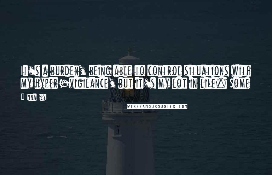 Tina Fey Quotes: It's a burden, being able to control situations with my hyper-vigilance, but it's my lot in life. Some