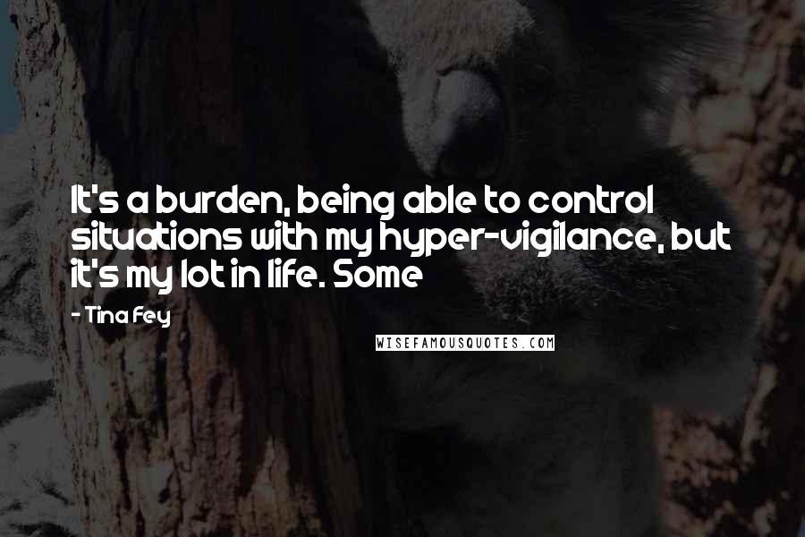 Tina Fey Quotes: It's a burden, being able to control situations with my hyper-vigilance, but it's my lot in life. Some