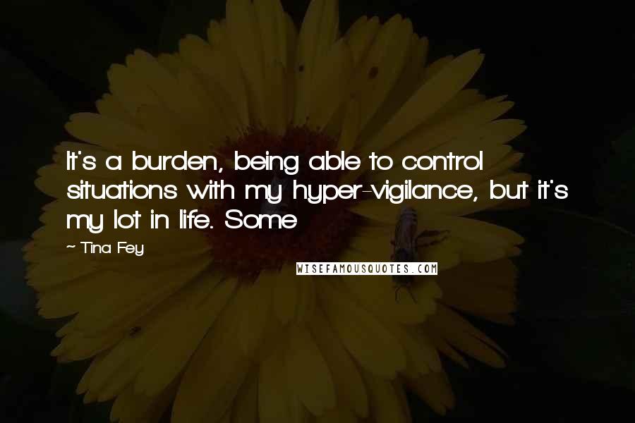 Tina Fey Quotes: It's a burden, being able to control situations with my hyper-vigilance, but it's my lot in life. Some