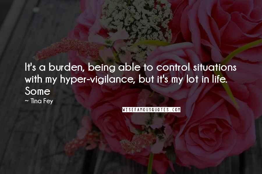 Tina Fey Quotes: It's a burden, being able to control situations with my hyper-vigilance, but it's my lot in life. Some