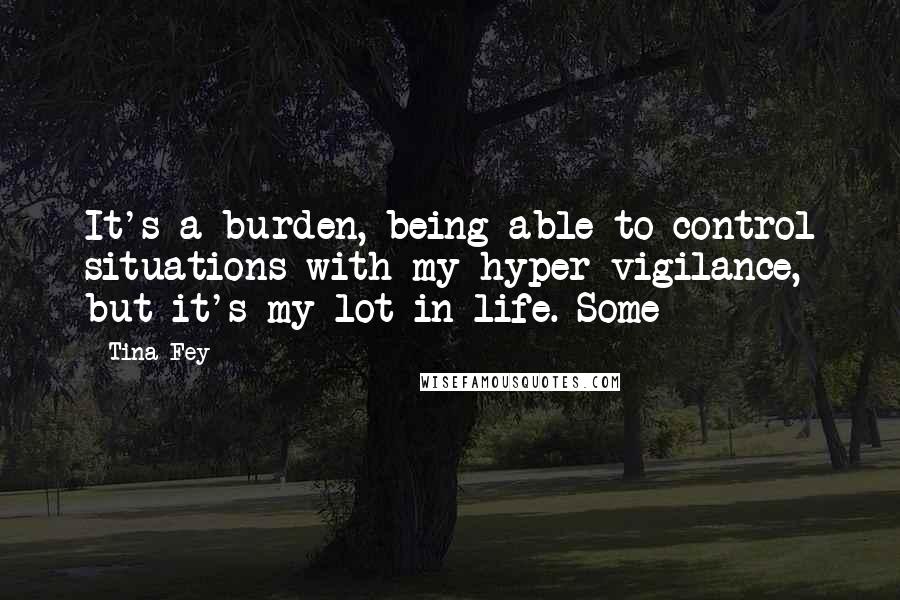 Tina Fey Quotes: It's a burden, being able to control situations with my hyper-vigilance, but it's my lot in life. Some