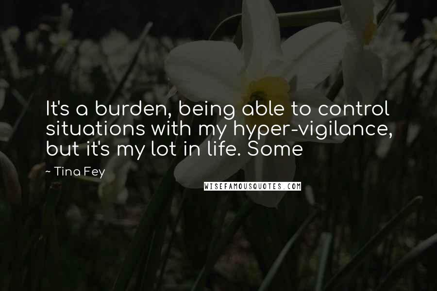 Tina Fey Quotes: It's a burden, being able to control situations with my hyper-vigilance, but it's my lot in life. Some