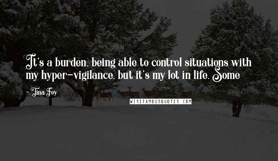 Tina Fey Quotes: It's a burden, being able to control situations with my hyper-vigilance, but it's my lot in life. Some