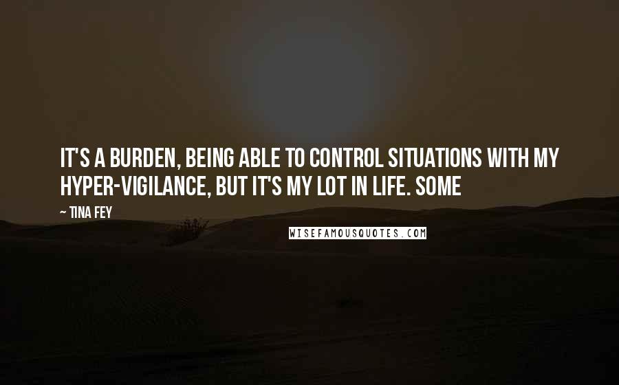 Tina Fey Quotes: It's a burden, being able to control situations with my hyper-vigilance, but it's my lot in life. Some