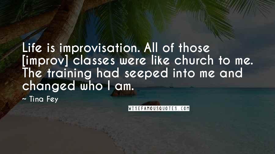 Tina Fey Quotes: Life is improvisation. All of those [improv] classes were like church to me. The training had seeped into me and changed who I am.