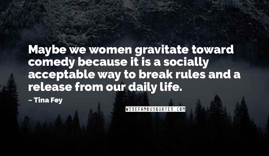 Tina Fey Quotes: Maybe we women gravitate toward comedy because it is a socially acceptable way to break rules and a release from our daily life.