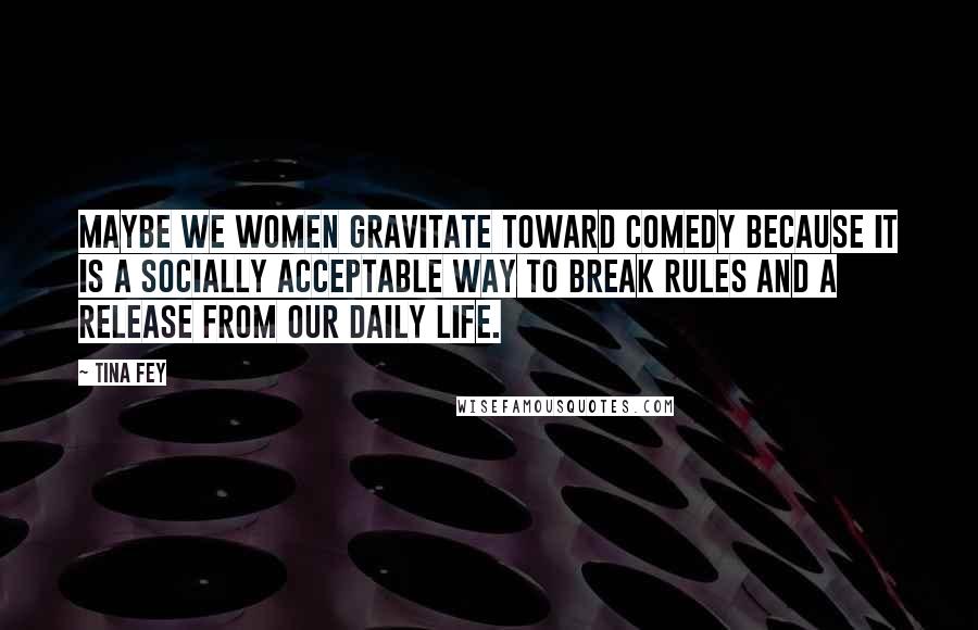 Tina Fey Quotes: Maybe we women gravitate toward comedy because it is a socially acceptable way to break rules and a release from our daily life.