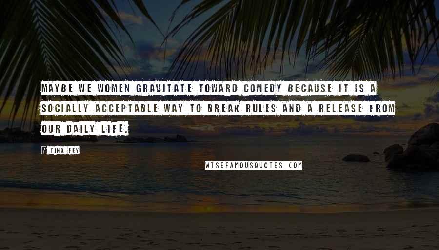 Tina Fey Quotes: Maybe we women gravitate toward comedy because it is a socially acceptable way to break rules and a release from our daily life.