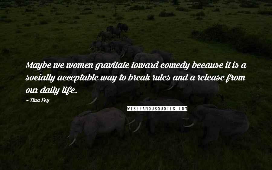 Tina Fey Quotes: Maybe we women gravitate toward comedy because it is a socially acceptable way to break rules and a release from our daily life.