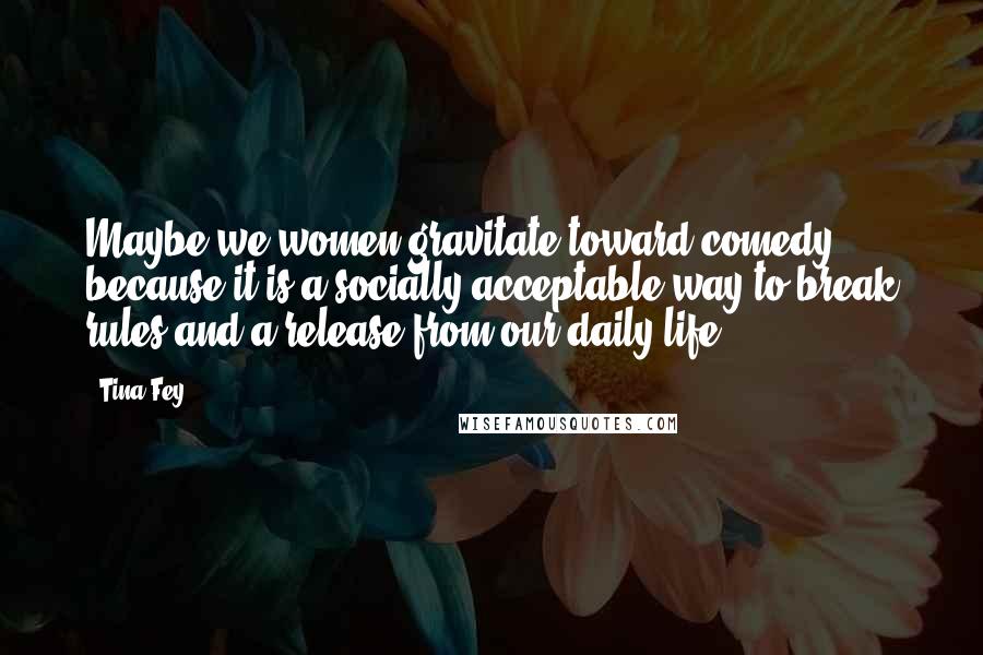 Tina Fey Quotes: Maybe we women gravitate toward comedy because it is a socially acceptable way to break rules and a release from our daily life.