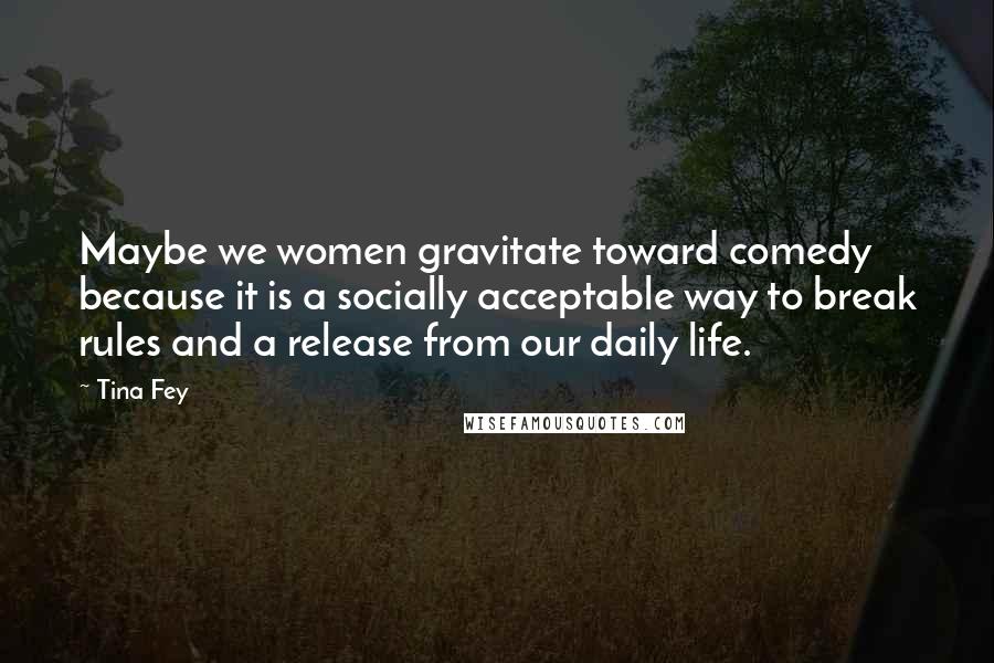 Tina Fey Quotes: Maybe we women gravitate toward comedy because it is a socially acceptable way to break rules and a release from our daily life.