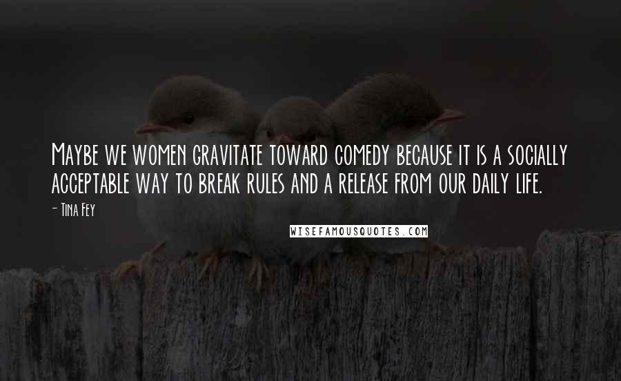 Tina Fey Quotes: Maybe we women gravitate toward comedy because it is a socially acceptable way to break rules and a release from our daily life.