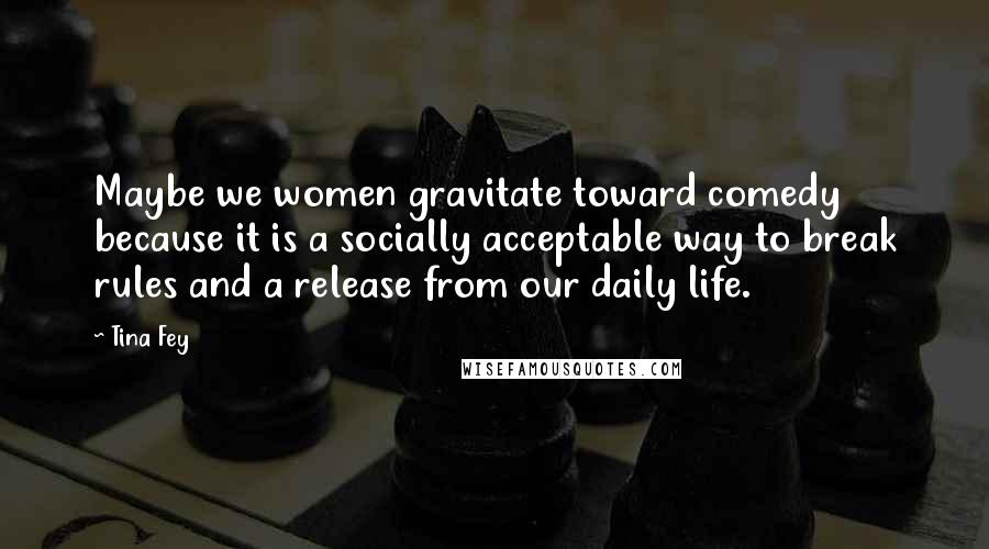 Tina Fey Quotes: Maybe we women gravitate toward comedy because it is a socially acceptable way to break rules and a release from our daily life.