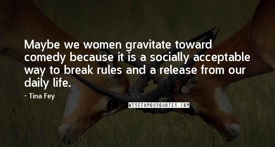 Tina Fey Quotes: Maybe we women gravitate toward comedy because it is a socially acceptable way to break rules and a release from our daily life.