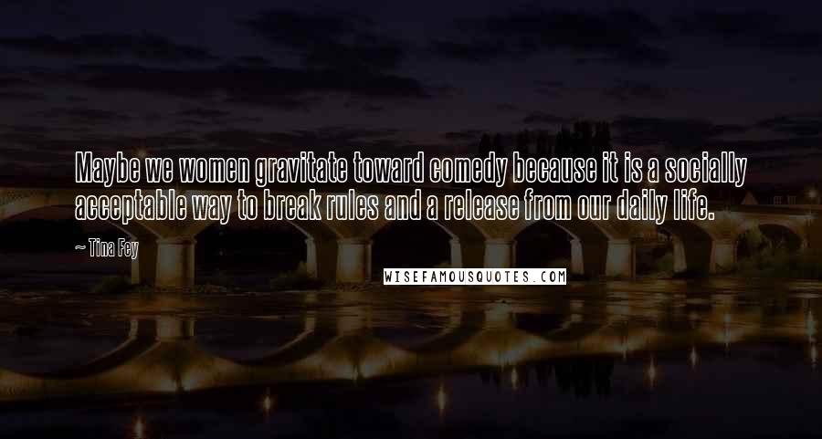 Tina Fey Quotes: Maybe we women gravitate toward comedy because it is a socially acceptable way to break rules and a release from our daily life.
