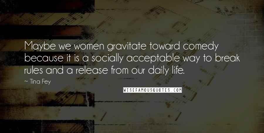 Tina Fey Quotes: Maybe we women gravitate toward comedy because it is a socially acceptable way to break rules and a release from our daily life.
