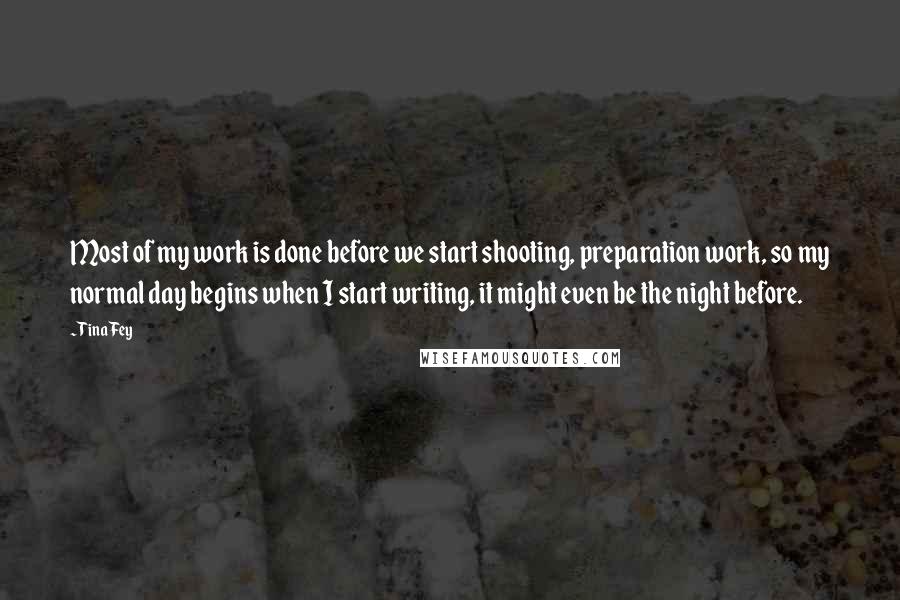 Tina Fey Quotes: Most of my work is done before we start shooting, preparation work, so my normal day begins when I start writing, it might even be the night before.