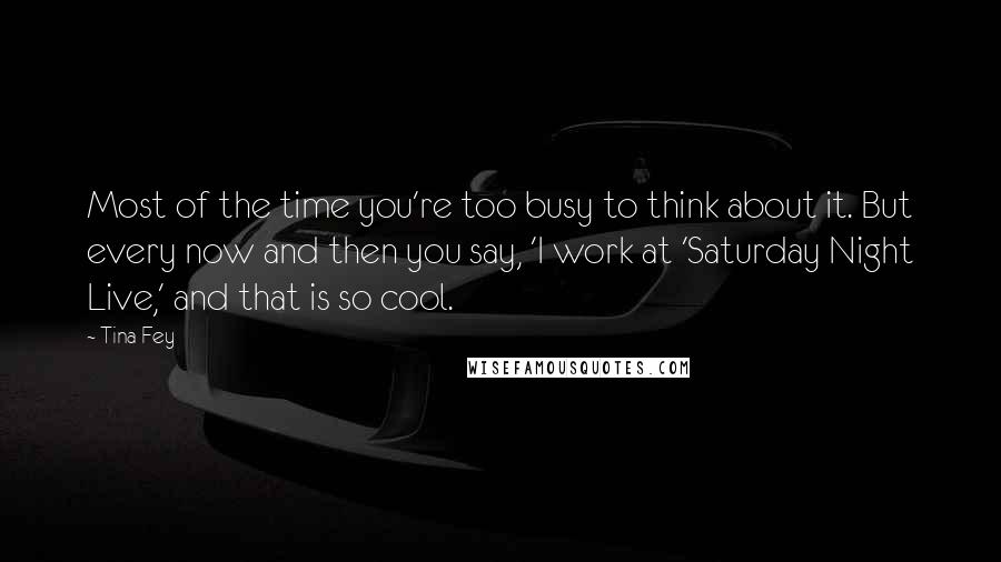 Tina Fey Quotes: Most of the time you're too busy to think about it. But every now and then you say, 'I work at 'Saturday Night Live,' and that is so cool.